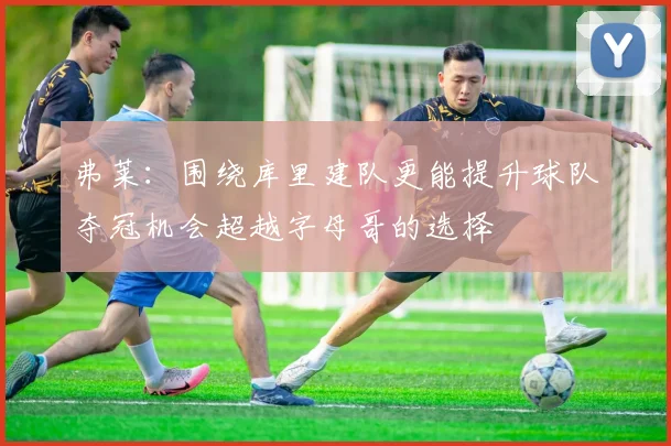 弗莱：围绕库里建队更能提升球队夺冠机会超越字母哥的选择