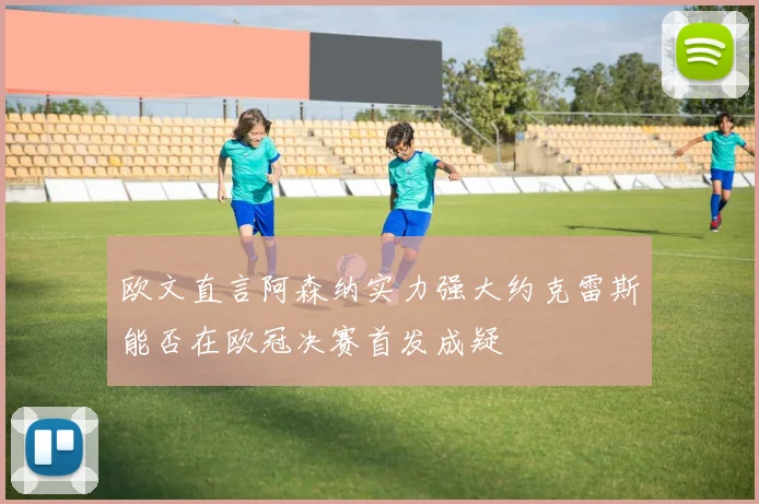 欧文直言阿森纳实力强大约克雷斯能否在欧冠决赛首发成疑