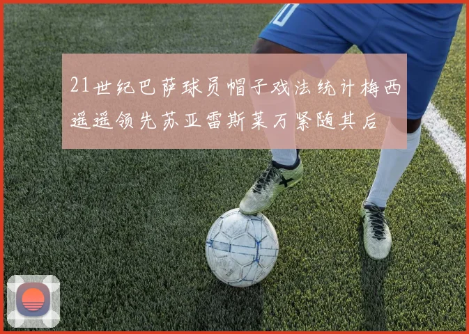 21世纪巴萨球员帽子戏法统计梅西遥遥领先苏亚雷斯莱万紧随其后