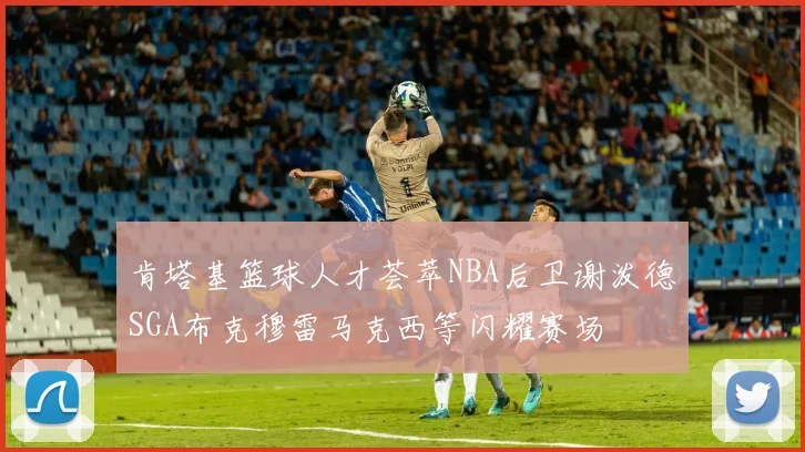 肯塔基篮球人才荟萃NBA后卫谢泼德SGA布克穆雷马克西等闪耀赛场