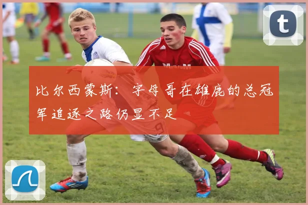 比尔西蒙斯：字母哥在雄鹿的总冠军追逐之路仍显不足