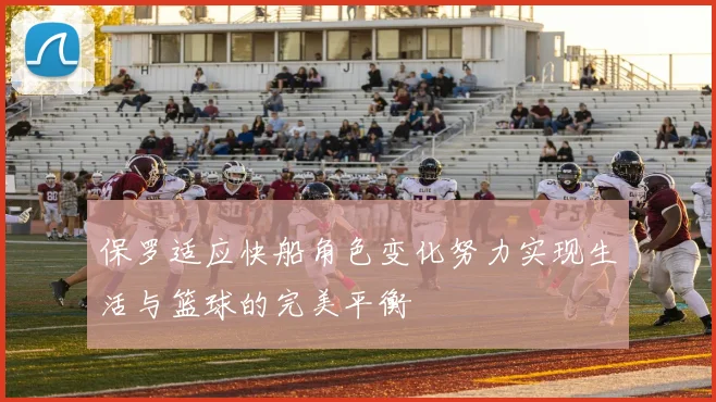 保罗适应快船角色变化努力实现生活与篮球的完美平衡