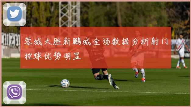 蓉城大胜新鹏城全场数据分析射门控球优势明显