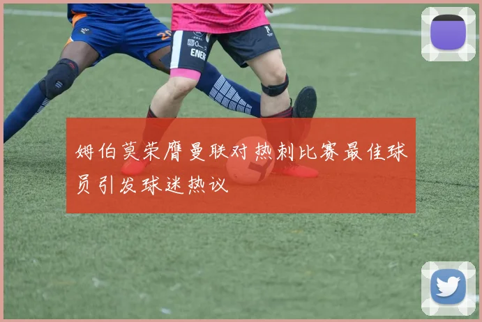 姆伯莫荣膺曼联对热刺比赛最佳球员引发球迷热议