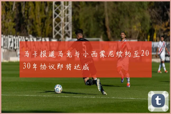 马卡报道马竞与小西蒙尼续约至2030年协议即将达成