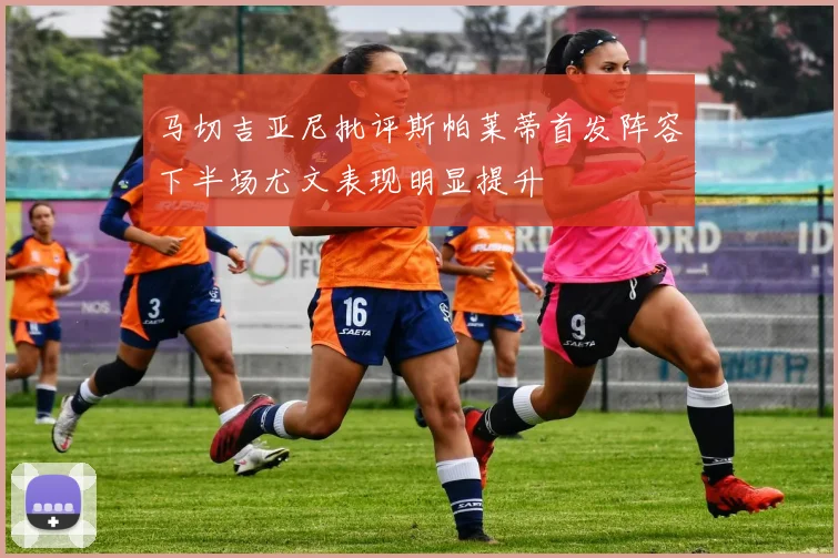 马切吉亚尼批评斯帕莱蒂首发阵容下半场尤文表现明显提升