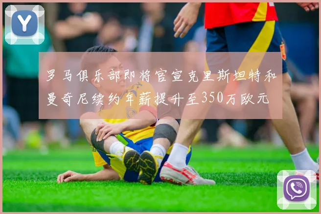 罗马俱乐部即将官宣克里斯坦特和曼奇尼续约年薪提升至350万欧元