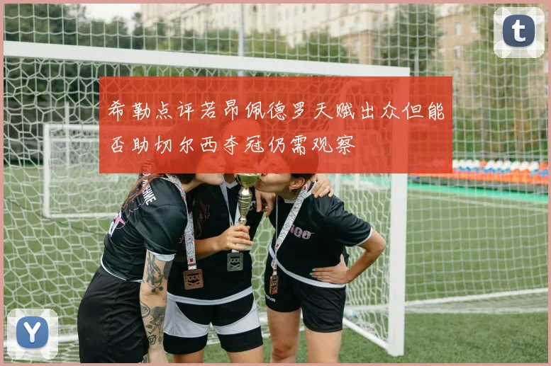 希勒点评若昂佩德罗天赋出众但能否助切尔西夺冠仍需观察