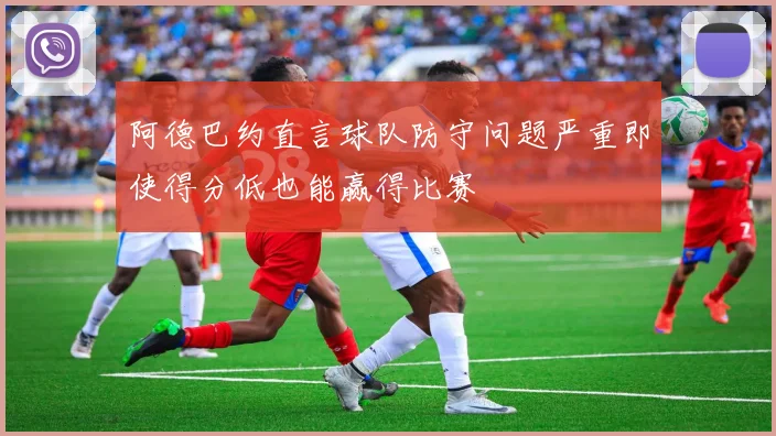 阿德巴约直言球队防守问题严重即使得分低也能赢得比赛