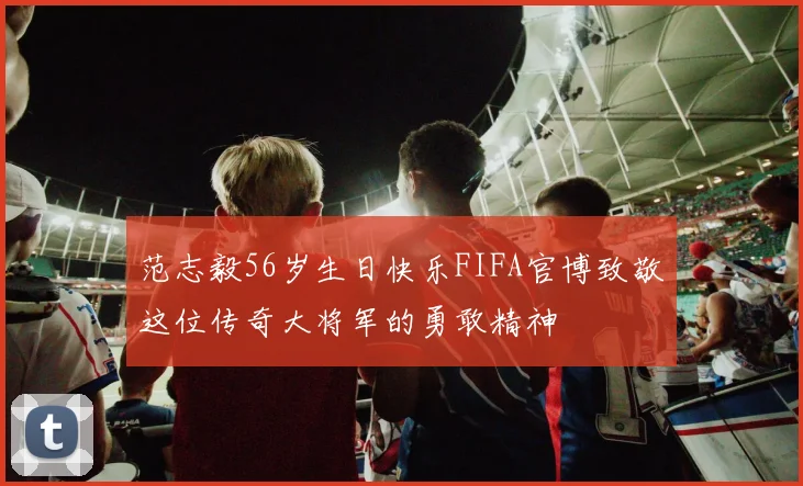 范志毅56岁生日快乐FIFA官博致敬这位传奇大将军的勇敢精神