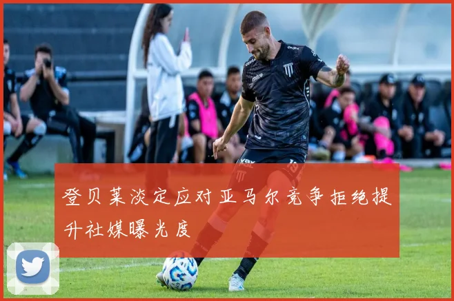 登贝莱淡定应对亚马尔竞争拒绝提升社媒曝光度