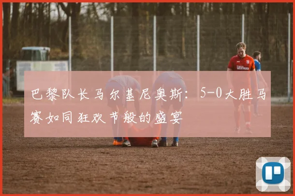 巴黎队长马尔基尼奥斯：5-0大胜马赛如同狂欢节般的盛宴