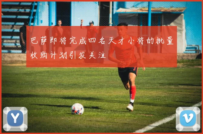 巴萨即将完成四名天才小将的批量收购计划引发关注