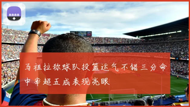 马祖拉称球队投篮运气不错三分命中率超五成表现亮眼