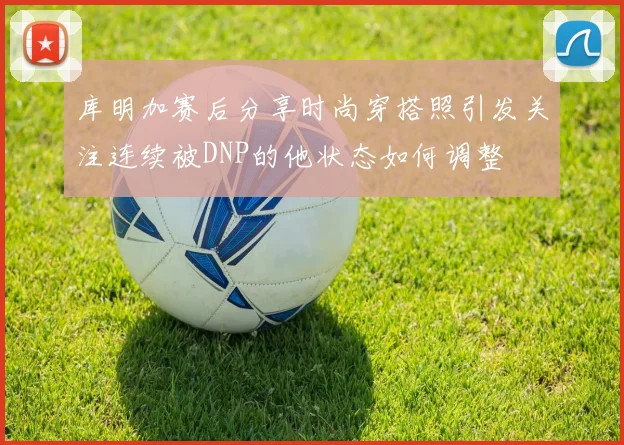 库明加赛后分享时尚穿搭照引发关注连续被DNP的他状态如何调整