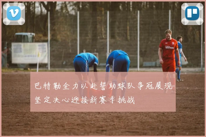 巴特勒全力以赴誓助球队争冠展现坚定决心迎接新赛季挑战