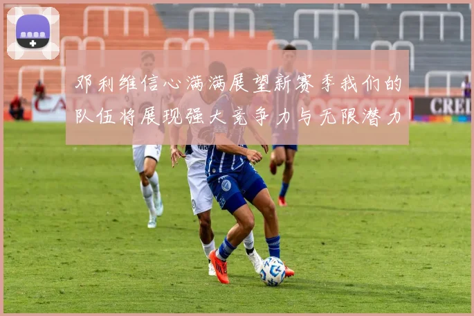 邓利维信心满满展望新赛季我们的队伍将展现强大竞争力与无限潜力