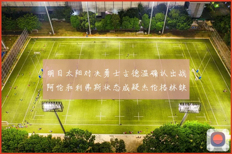 明日太阳对决勇士古德温确认出战阿伦和利弗斯状态成疑杰伦格林缺席比赛