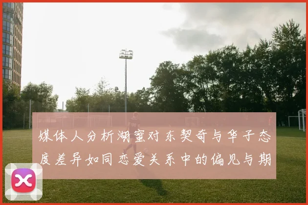 媒体人分析湖蜜对东契奇与华子态度差异如同恋爱关系中的偏见与期待