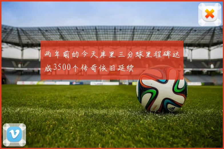 两年前的今天库里三分球里程碑达成3500个传奇依旧延续