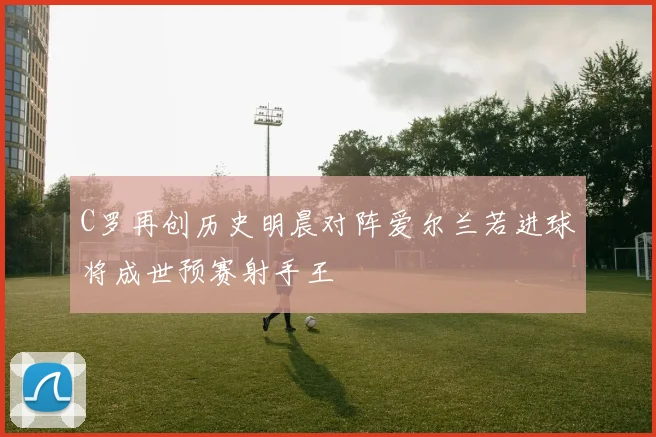 C罗再创历史明晨对阵爱尔兰若进球将成世预赛射手王