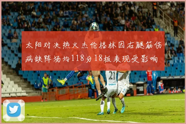 太阳对决热火杰伦格林因右腿筋伤病缺阵场均118分18板表现受影响