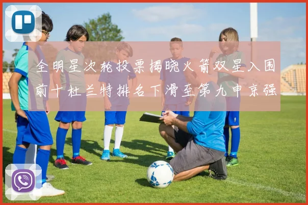 全明星次轮投票揭晓火箭双星入围前十杜兰特排名下滑至第九申京强势晋级第十位