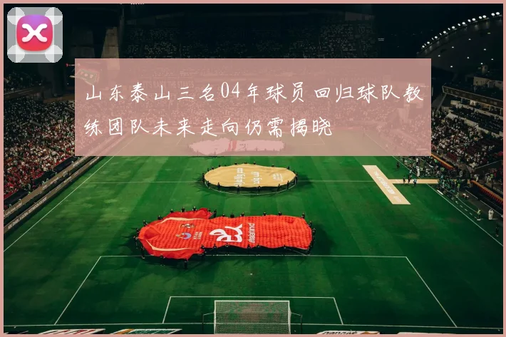 山东泰山三名04年球员回归球队教练团队未来走向仍需揭晓