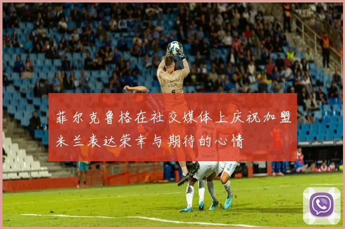 菲尔克鲁格在社交媒体上庆祝加盟米兰表达荣幸与期待的心情