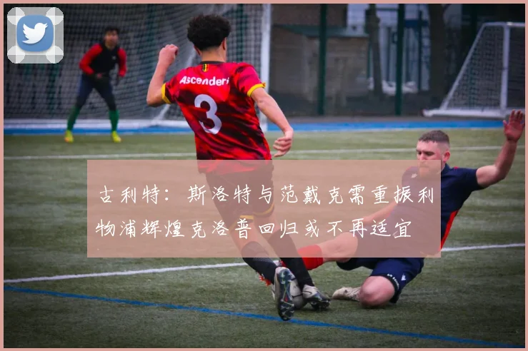 古利特：斯洛特与范戴克需重振利物浦辉煌克洛普回归或不再适宜