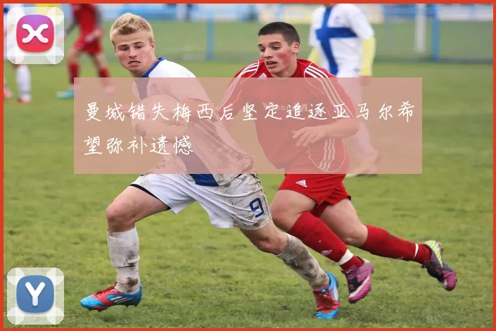 曼城错失梅西后坚定追逐亚马尔希望弥补遗憾