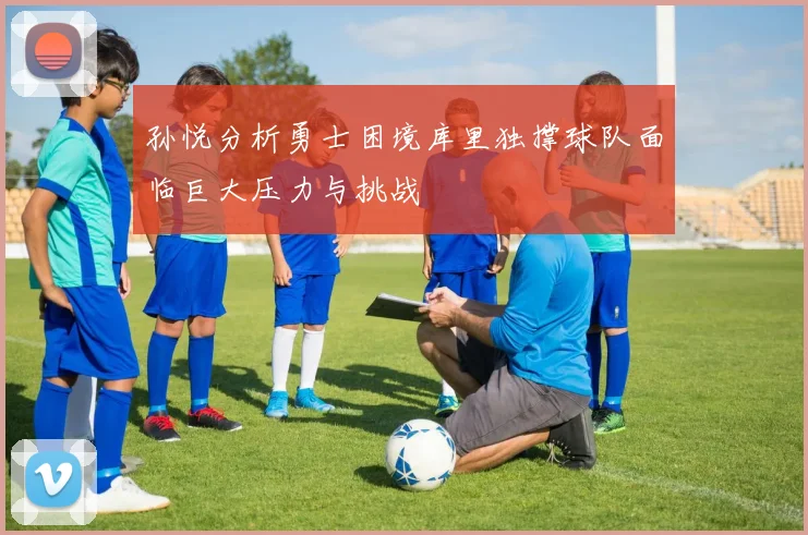 孙悦分析勇士困境库里独撑球队面临巨大压力与挑战
