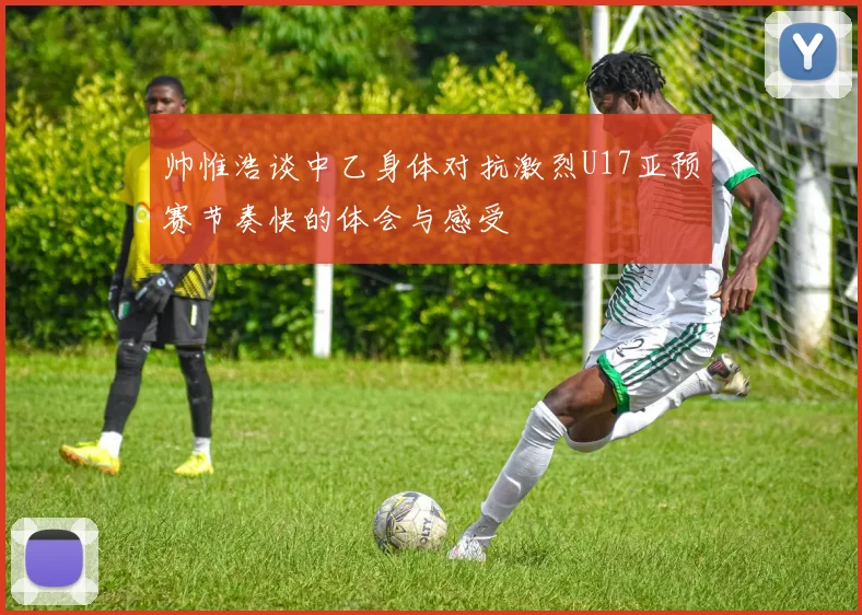 帅惟浩谈中乙身体对抗激烈U17亚预赛节奏快的体会与感受