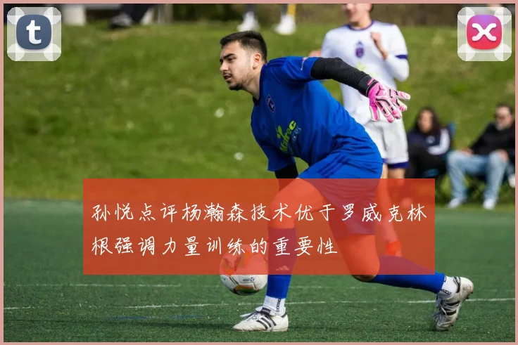孙悦点评杨瀚森技术优于罗威克林根强调力量训练的重要性