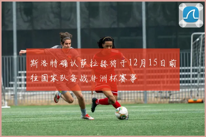 斯洛特确认萨拉赫将于12月15日前往国家队备战非洲杯赛事