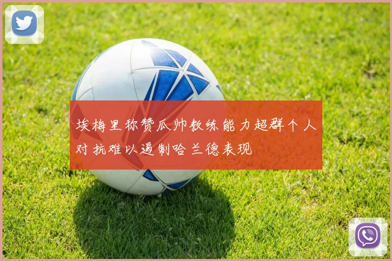 埃梅里称赞瓜帅教练能力超群个人对抗难以遏制哈兰德表现