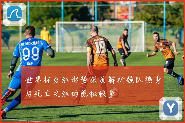 世界杯分组形势深度解析强队热身与死亡之组的隐秘较量