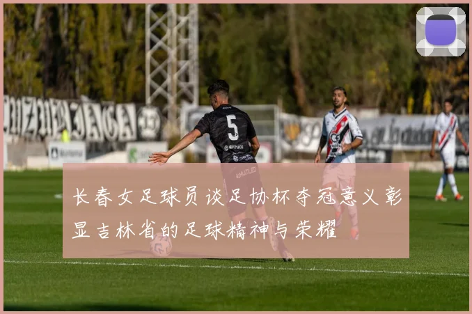 长春女足球员谈足协杯夺冠意义彰显吉林省的足球精神与荣耀