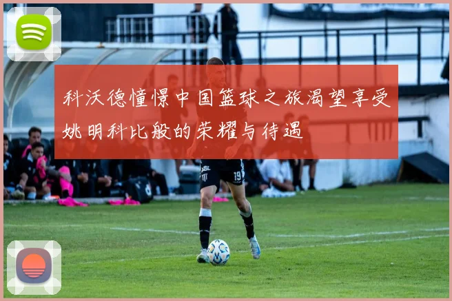 科沃德憧憬中国篮球之旅渴望享受姚明科比般的荣耀与待遇