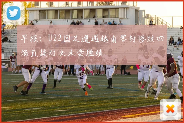 早报：U22国足遭遇越南零封惨败四场直接对决未尝胜绩