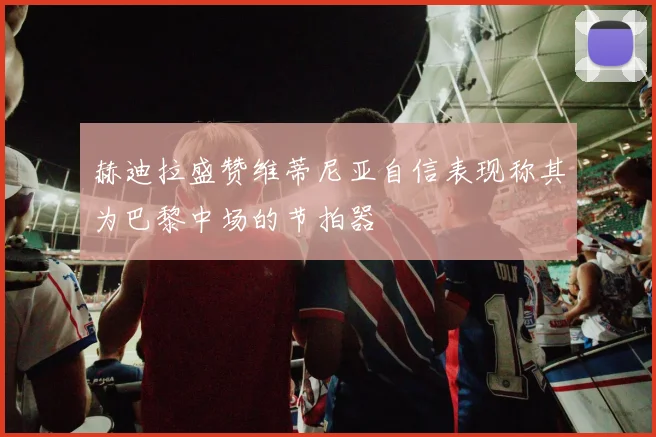 赫迪拉盛赞维蒂尼亚自信表现称其为巴黎中场的节拍器