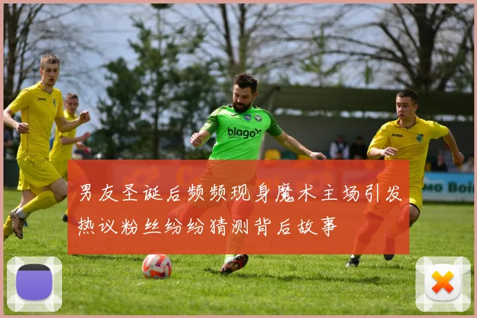 男友圣诞后频频现身魔术主场引发热议粉丝纷纷猜测背后故事