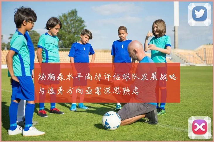 杨瀚森水平尚待评估球队发展战略与选秀方向亟需深思熟虑